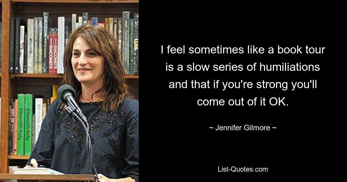 I feel sometimes like a book tour is a slow series of humiliations and that if you're strong you'll come out of it OK. — © Jennifer Gilmore