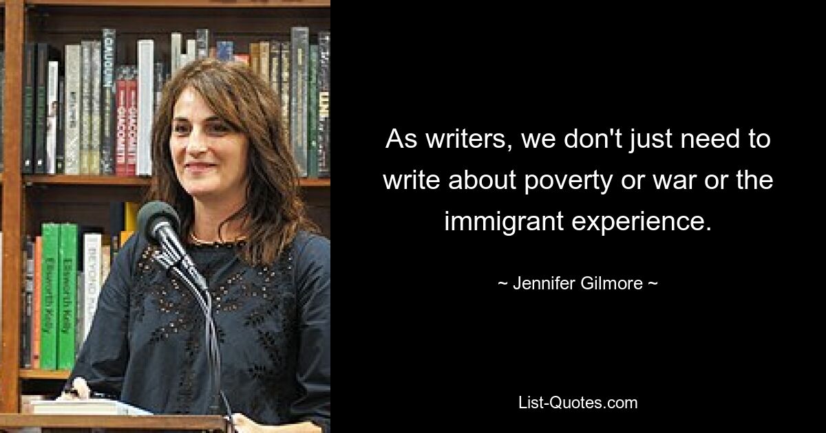 As writers, we don't just need to write about poverty or war or the immigrant experience. — © Jennifer Gilmore