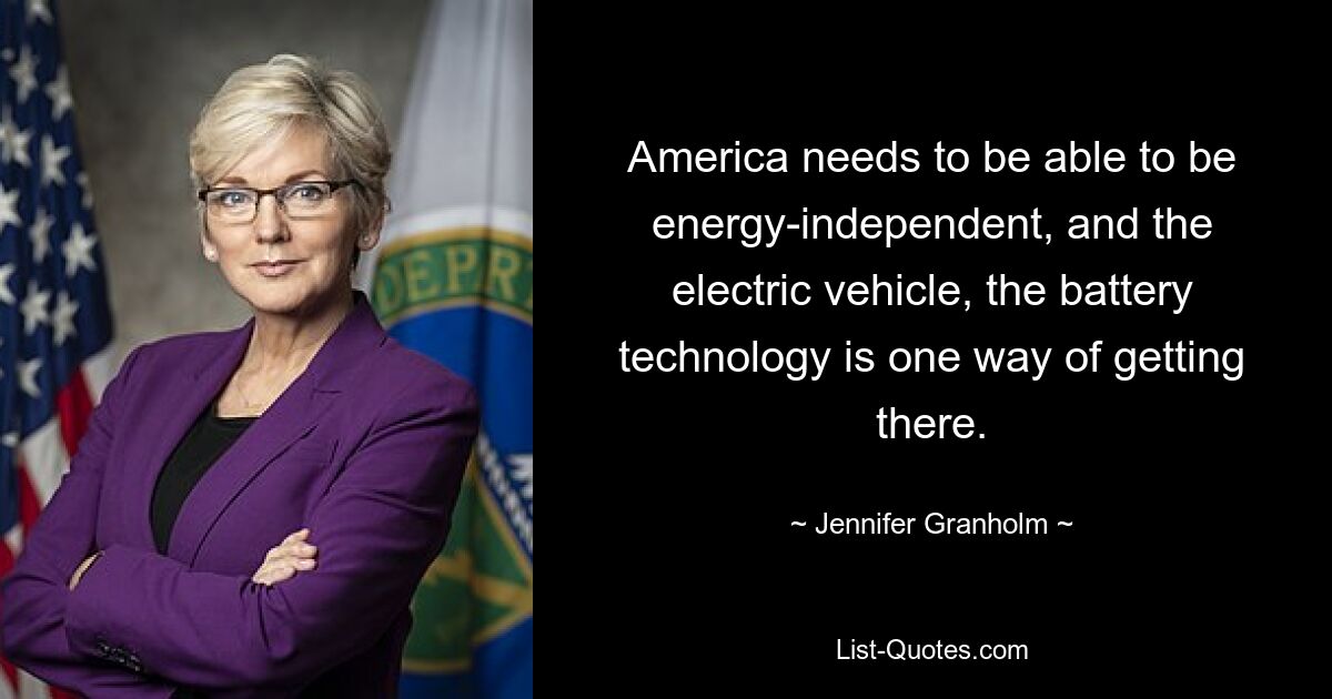 America needs to be able to be energy-independent, and the electric vehicle, the battery technology is one way of getting there. — © Jennifer Granholm