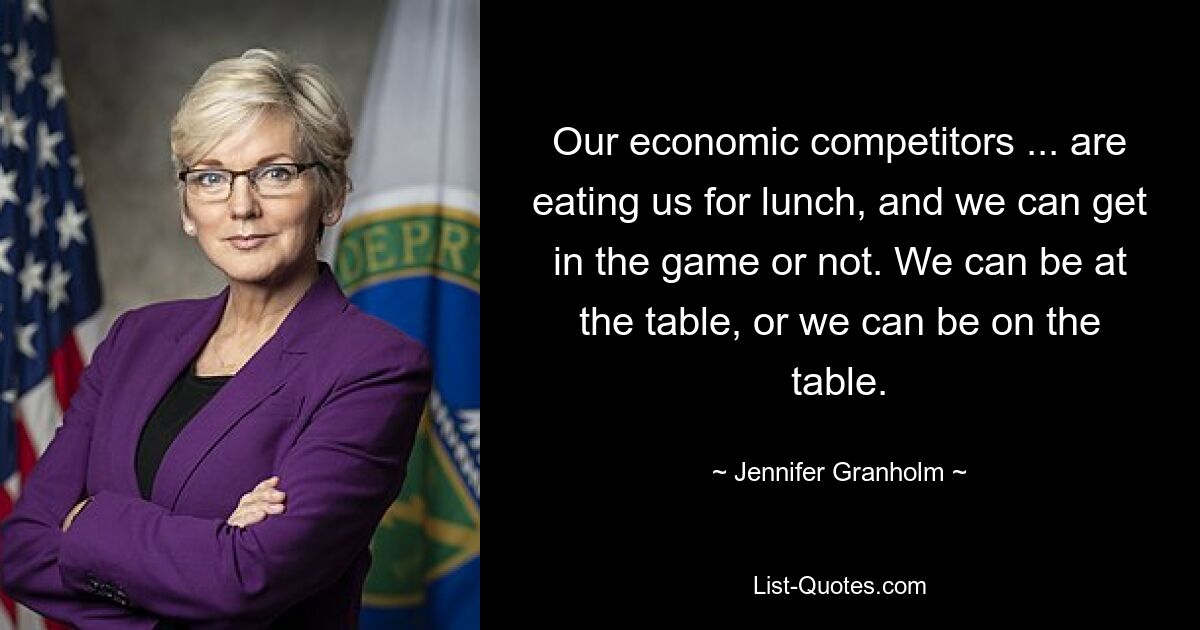 Our economic competitors ... are eating us for lunch, and we can get in the game or not. We can be at the table, or we can be on the table. — © Jennifer Granholm