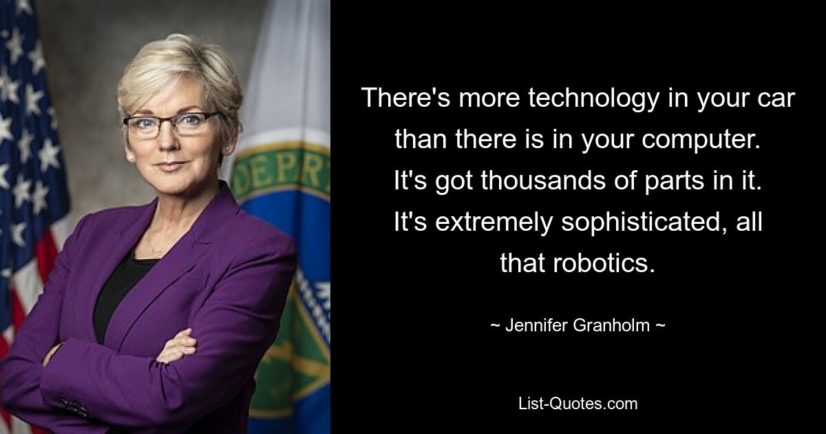 There's more technology in your car than there is in your computer. It's got thousands of parts in it. It's extremely sophisticated, all that robotics. — © Jennifer Granholm