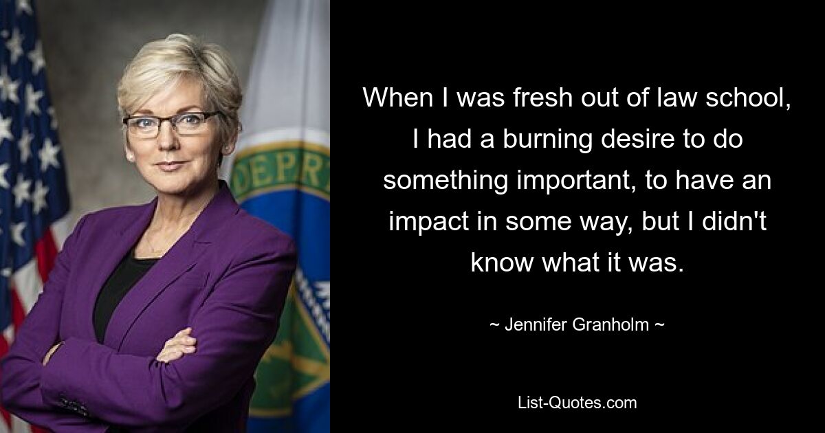 When I was fresh out of law school, I had a burning desire to do something important, to have an impact in some way, but I didn't know what it was. — © Jennifer Granholm