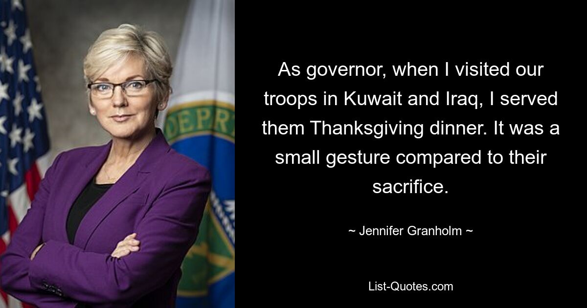 As governor, when I visited our troops in Kuwait and Iraq, I served them Thanksgiving dinner. It was a small gesture compared to their sacrifice. — © Jennifer Granholm