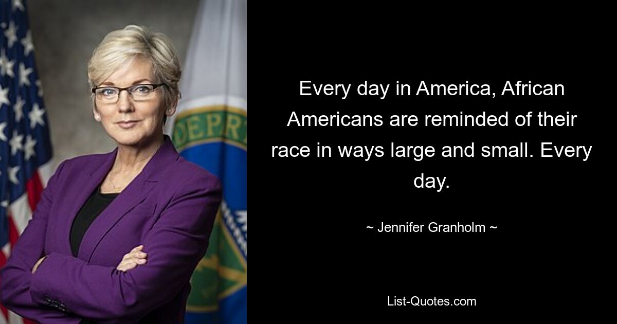 Every day in America, African Americans are reminded of their race in ways large and small. Every day. — © Jennifer Granholm