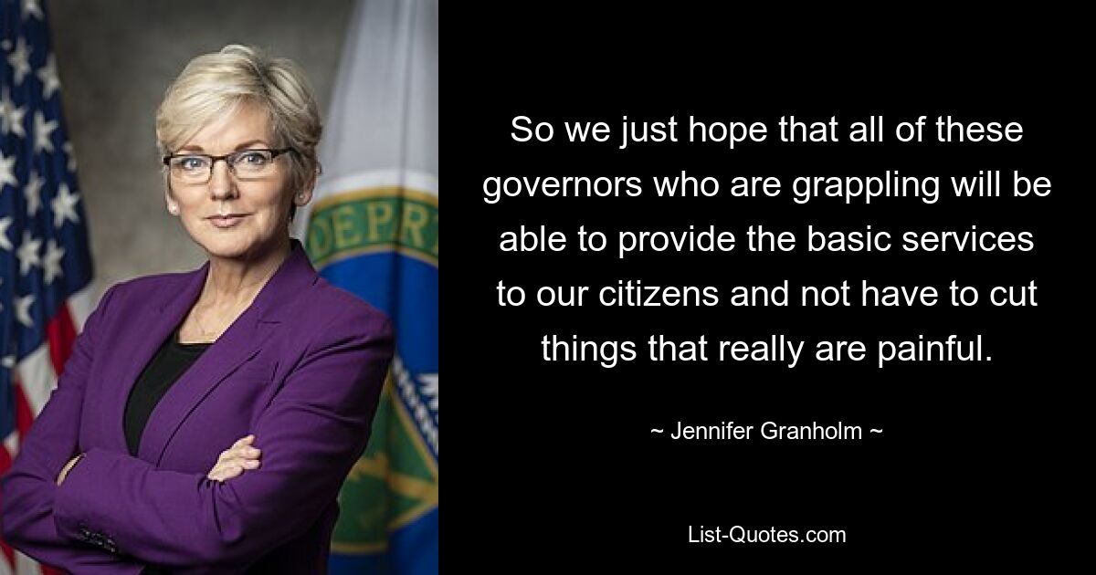 So we just hope that all of these governors who are grappling will be able to provide the basic services to our citizens and not have to cut things that really are painful. — © Jennifer Granholm