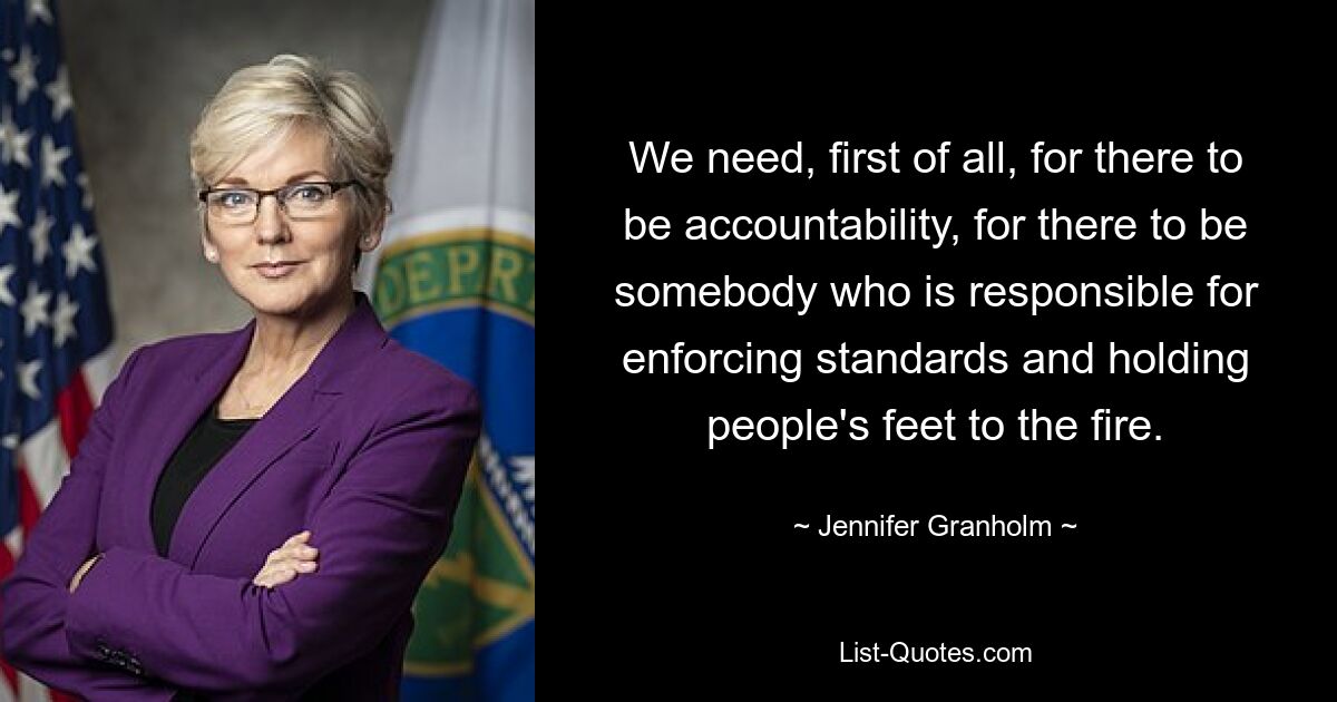 We need, first of all, for there to be accountability, for there to be somebody who is responsible for enforcing standards and holding people's feet to the fire. — © Jennifer Granholm