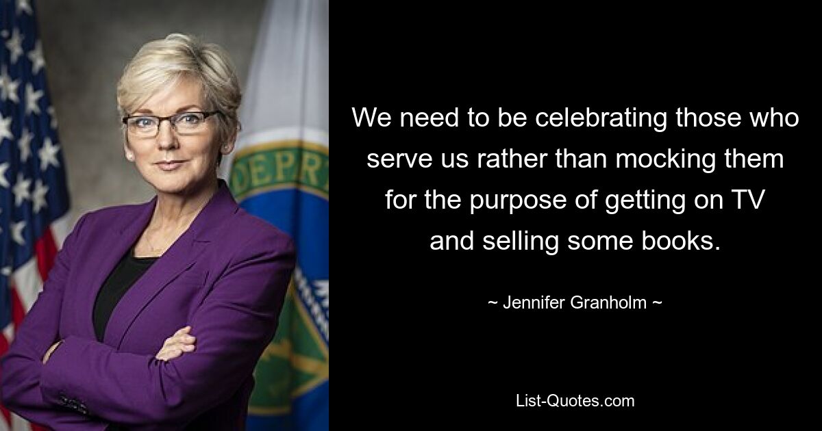 We need to be celebrating those who serve us rather than mocking them for the purpose of getting on TV and selling some books. — © Jennifer Granholm