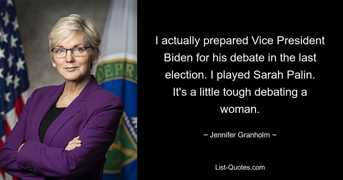 I actually prepared Vice President Biden for his debate in the last election. I played Sarah Palin. It's a little tough debating a woman. — © Jennifer Granholm