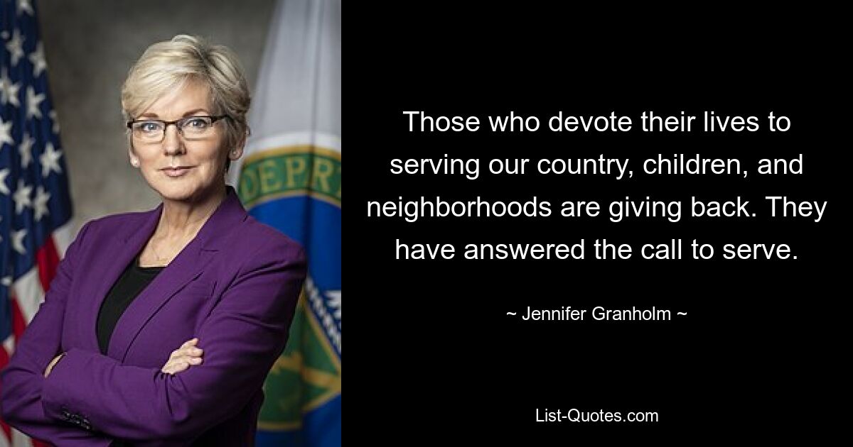 Those who devote their lives to serving our country, children, and neighborhoods are giving back. They have answered the call to serve. — © Jennifer Granholm