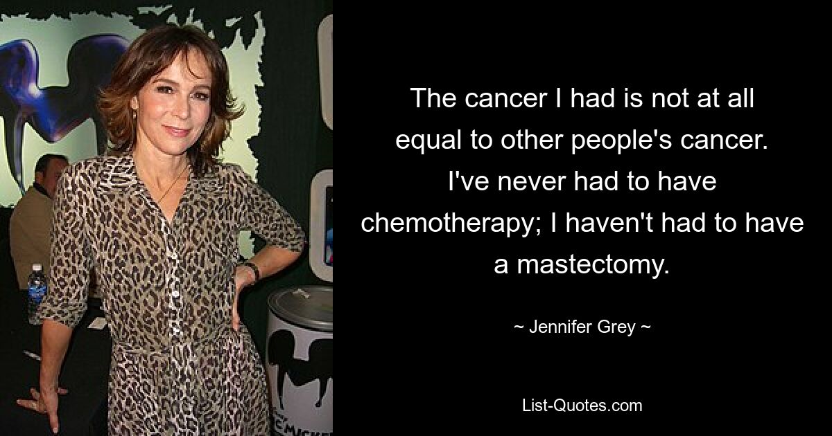 The cancer I had is not at all equal to other people's cancer. I've never had to have chemotherapy; I haven't had to have a mastectomy. — © Jennifer Grey