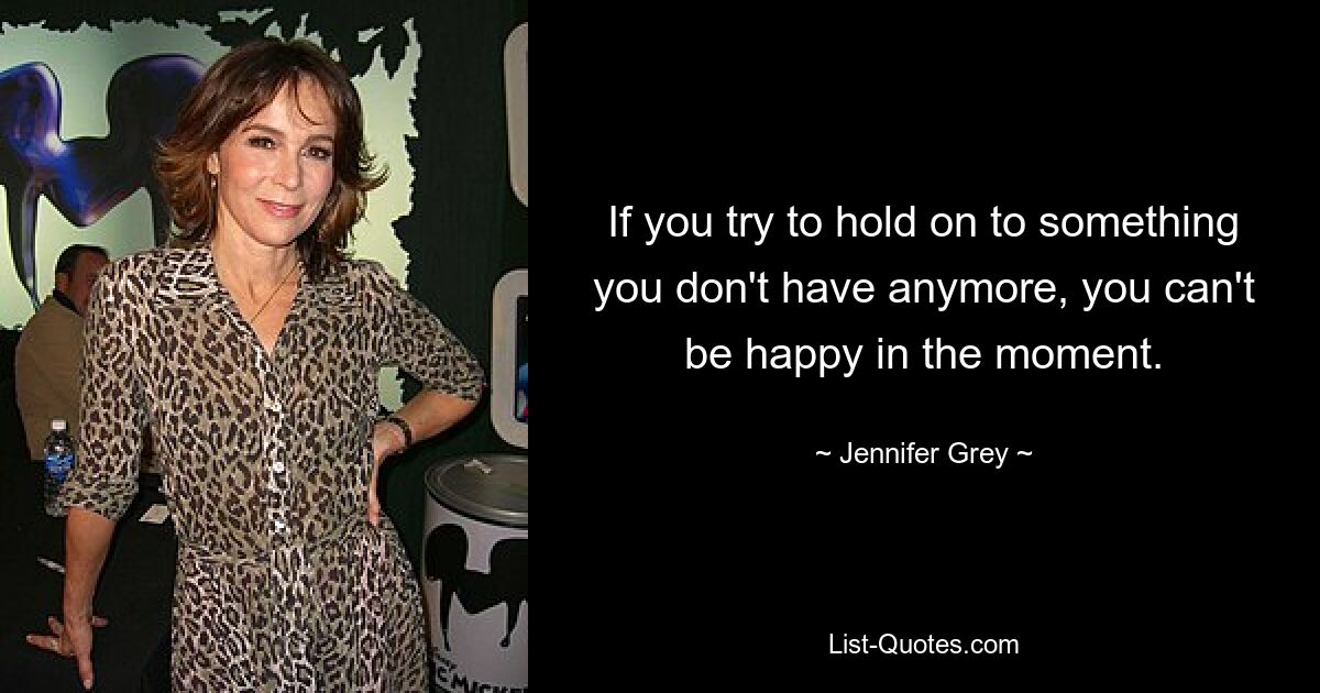 If you try to hold on to something you don't have anymore, you can't be happy in the moment. — © Jennifer Grey