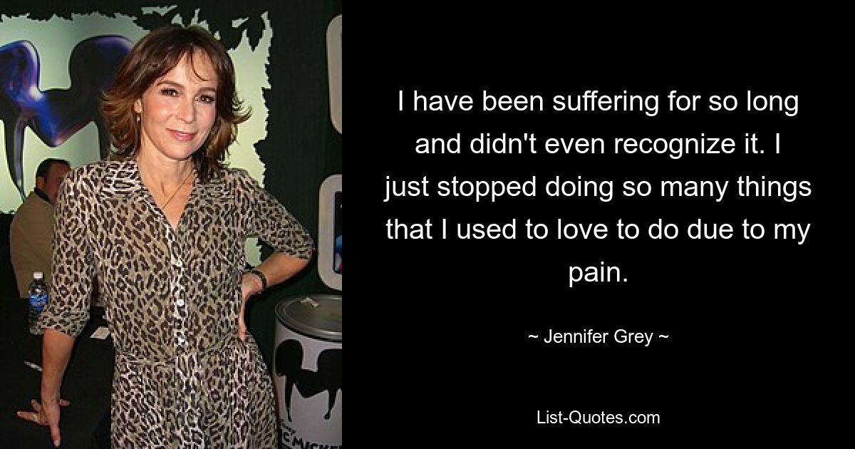 I have been suffering for so long and didn't even recognize it. I just stopped doing so many things that I used to love to do due to my pain. — © Jennifer Grey