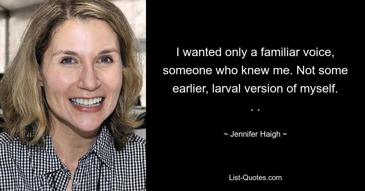 I wanted only a familiar voice, someone who knew me. Not some earlier, larval version of myself. . . — © Jennifer Haigh