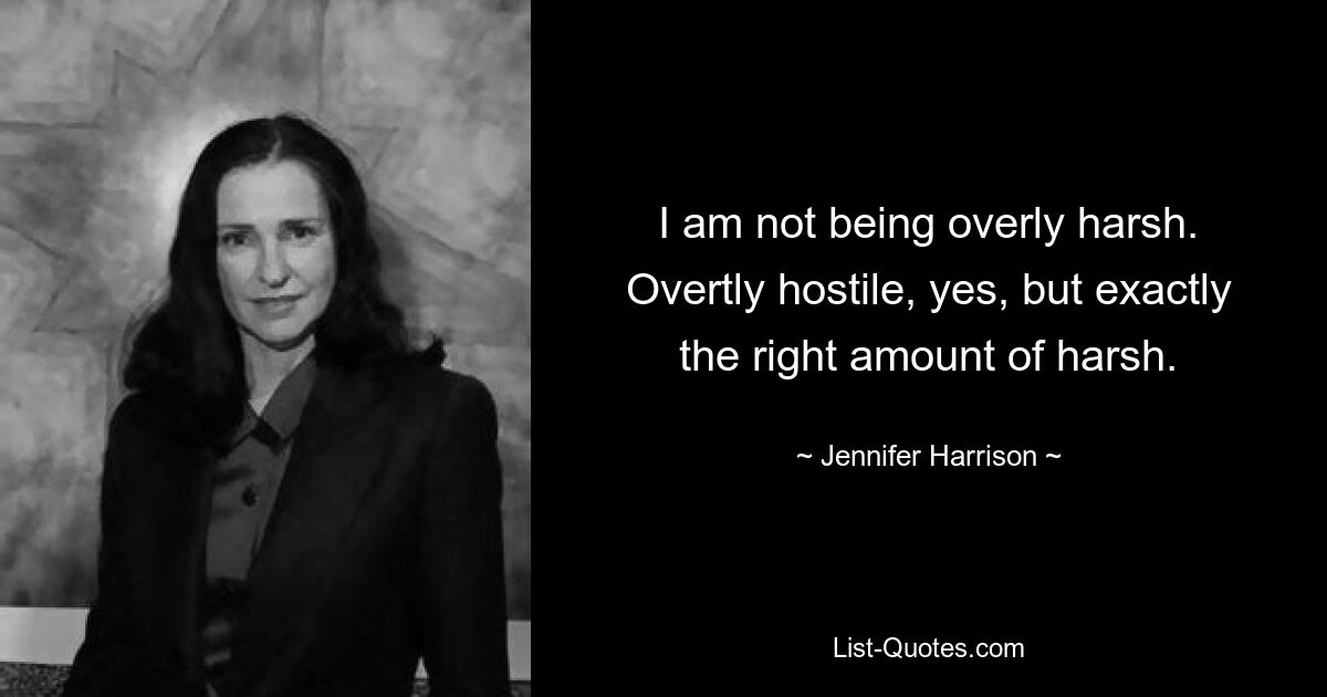 I am not being overly harsh. Overtly hostile, yes, but exactly the right amount of harsh. — © Jennifer Harrison