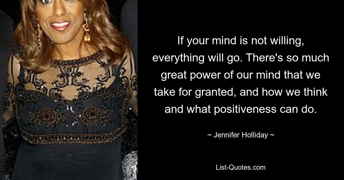 If your mind is not willing, everything will go. There's so much great power of our mind that we take for granted, and how we think and what positiveness can do. — © Jennifer Holliday