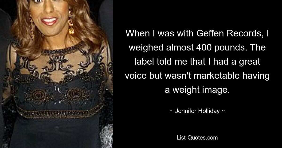 When I was with Geffen Records, I weighed almost 400 pounds. The label told me that I had a great voice but wasn't marketable having a weight image. — © Jennifer Holliday