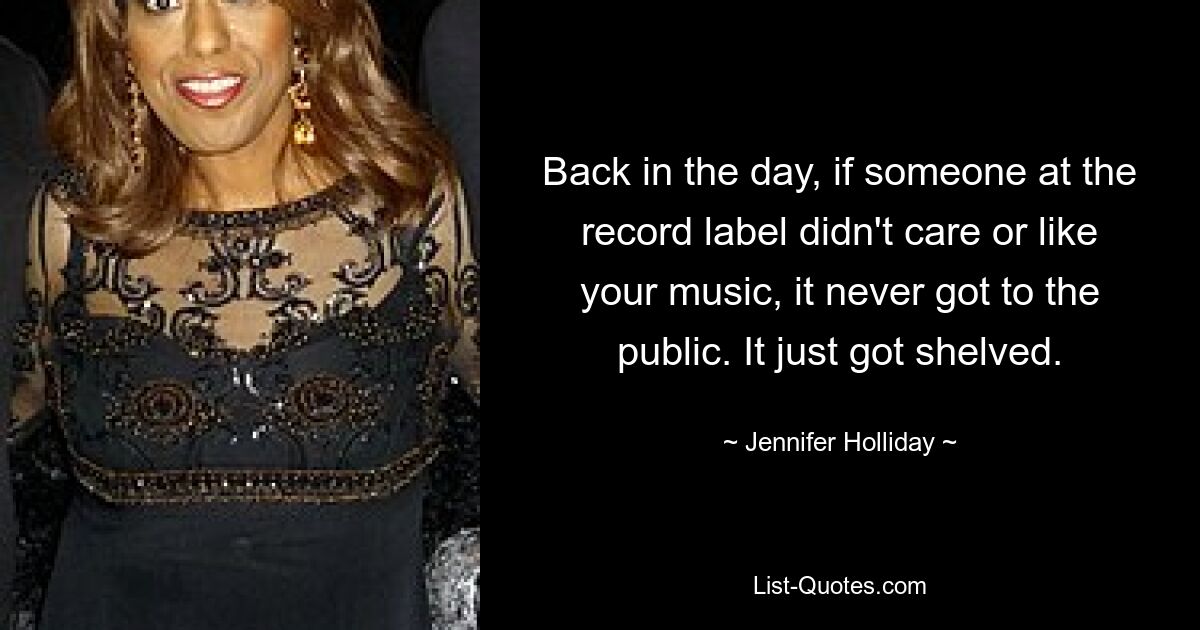 Back in the day, if someone at the record label didn't care or like your music, it never got to the public. It just got shelved. — © Jennifer Holliday