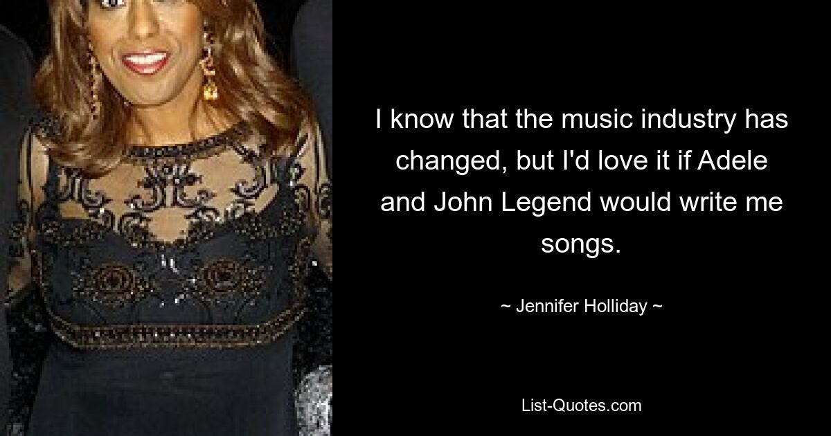 I know that the music industry has changed, but I'd love it if Adele and John Legend would write me songs. — © Jennifer Holliday