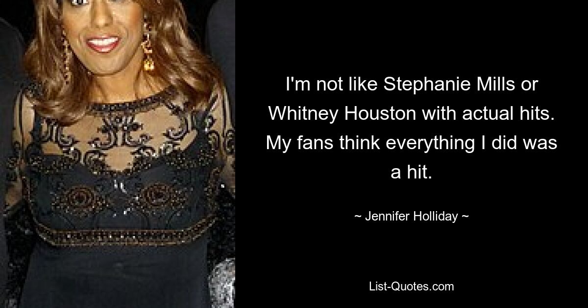 I'm not like Stephanie Mills or Whitney Houston with actual hits. My fans think everything I did was a hit. — © Jennifer Holliday