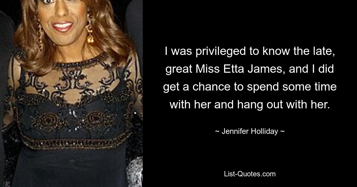 I was privileged to know the late, great Miss Etta James, and I did get a chance to spend some time with her and hang out with her. — © Jennifer Holliday