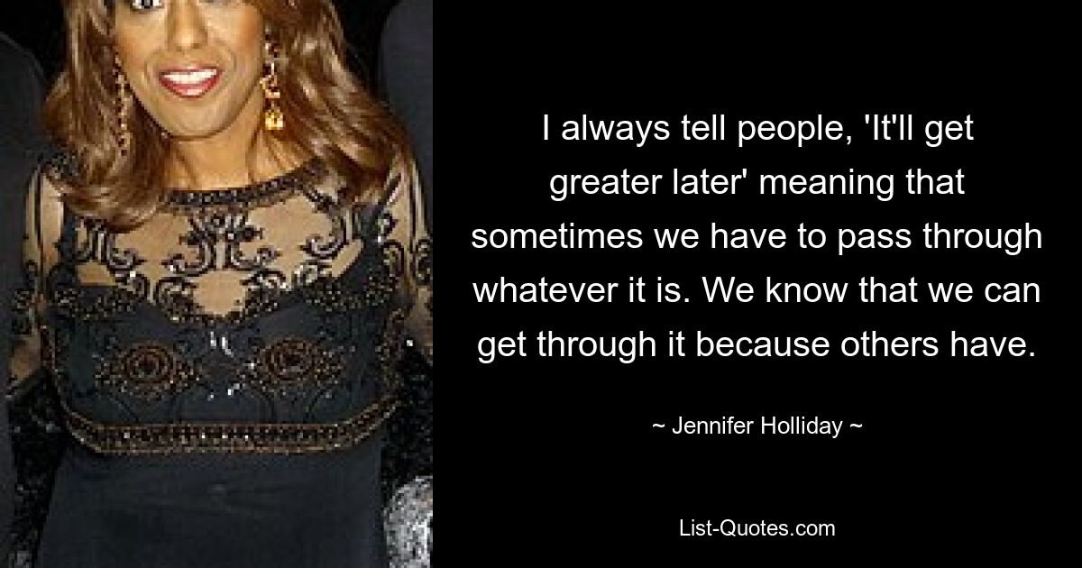 I always tell people, 'It'll get greater later' meaning that sometimes we have to pass through whatever it is. We know that we can get through it because others have. — © Jennifer Holliday