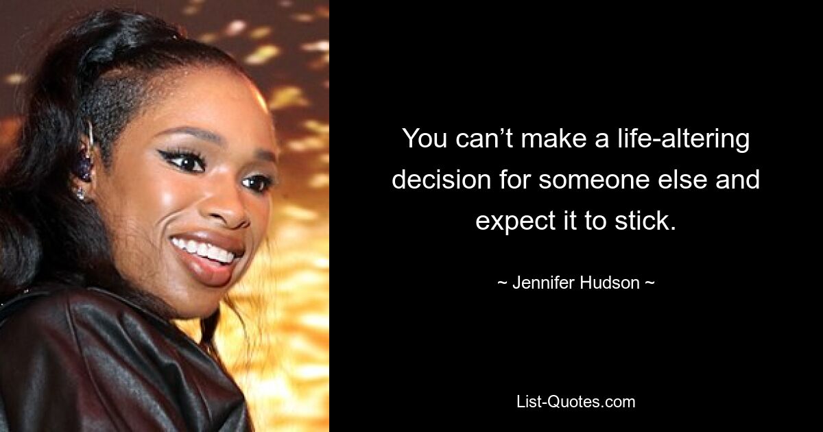 You can’t make a life-altering decision for someone else and expect it to stick. — © Jennifer Hudson