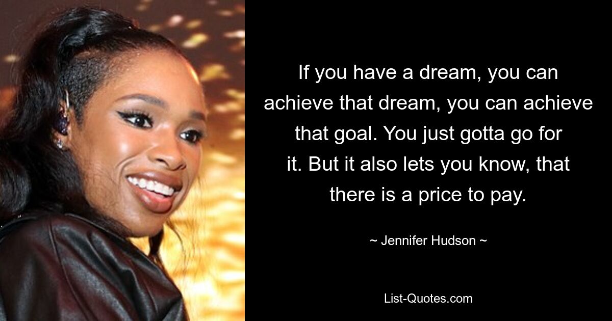 If you have a dream, you can achieve that dream, you can achieve that goal. You just gotta go for it. But it also lets you know, that there is a price to pay. — © Jennifer Hudson