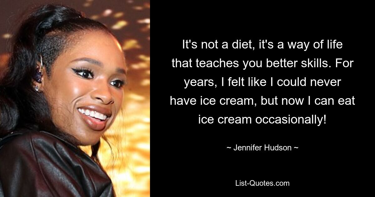 It's not a diet, it's a way of life that teaches you better skills. For years, I felt like I could never have ice cream, but now I can eat ice cream occasionally! — © Jennifer Hudson