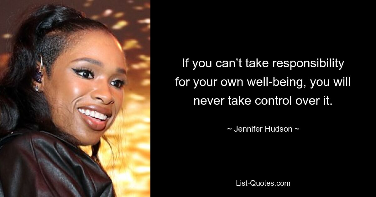 If you can’t take responsibility for your own well-being, you will never take control over it. — © Jennifer Hudson