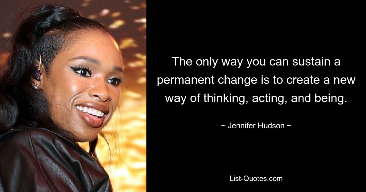 The only way you can sustain a permanent change is to create a new way of thinking, acting, and being. — © Jennifer Hudson