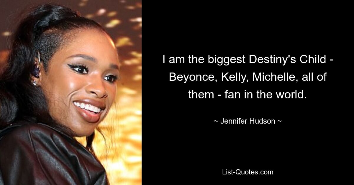 I am the biggest Destiny's Child - Beyonce, Kelly, Michelle, all of them - fan in the world. — © Jennifer Hudson