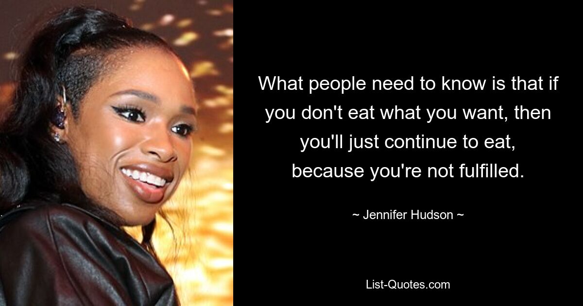 What people need to know is that if you don't eat what you want, then you'll just continue to eat, because you're not fulfilled. — © Jennifer Hudson