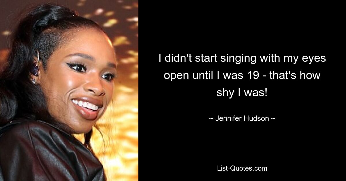 I didn't start singing with my eyes open until I was 19 - that's how shy I was! — © Jennifer Hudson