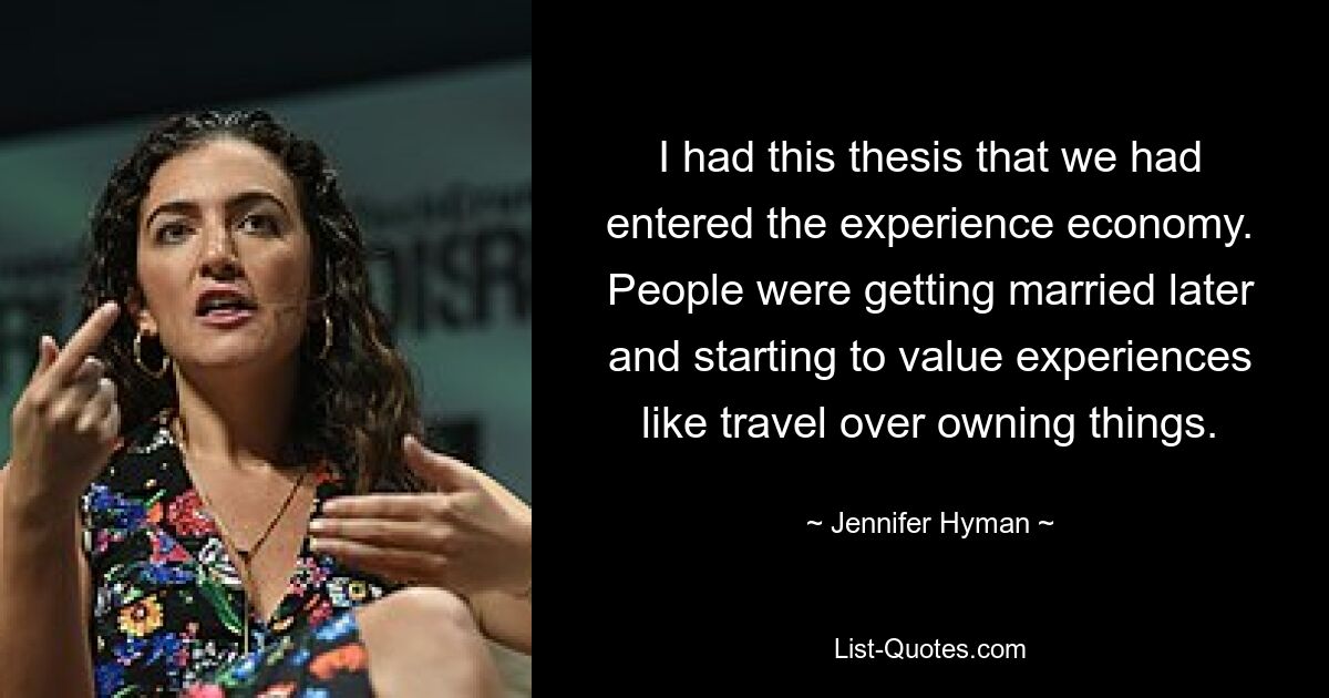 I had this thesis that we had entered the experience economy. People were getting married later and starting to value experiences like travel over owning things. — © Jennifer Hyman