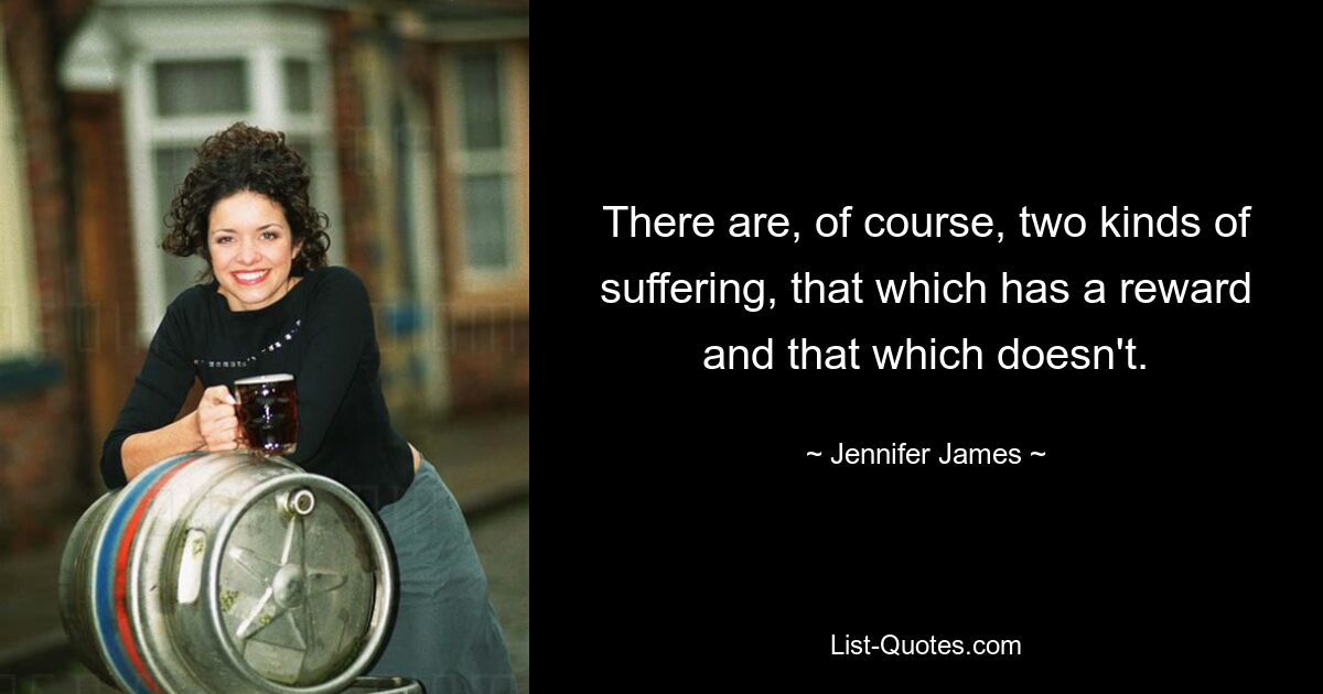 There are, of course, two kinds of suffering, that which has a reward and that which doesn't. — © Jennifer James