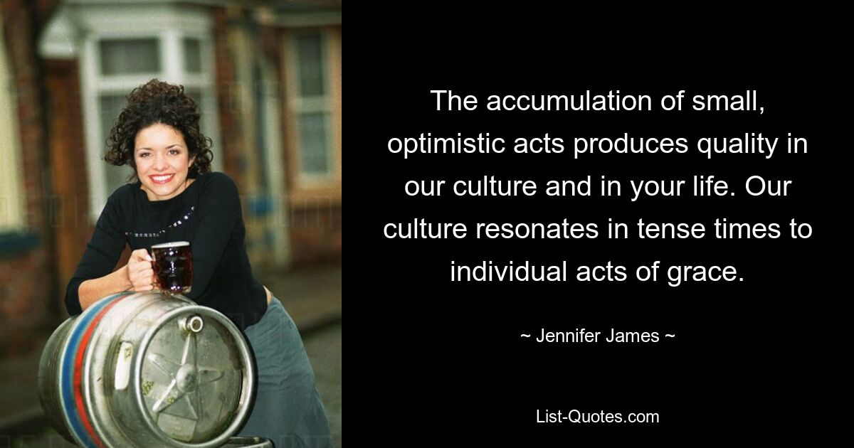 The accumulation of small, optimistic acts produces quality in our culture and in your life. Our culture resonates in tense times to individual acts of grace. — © Jennifer James