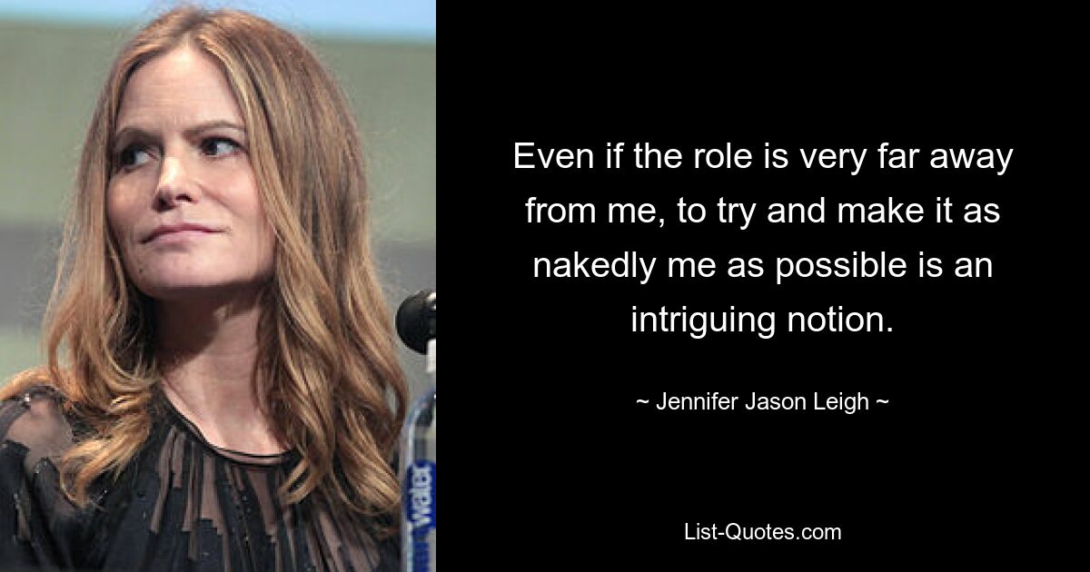 Even if the role is very far away from me, to try and make it as nakedly me as possible is an intriguing notion. — © Jennifer Jason Leigh