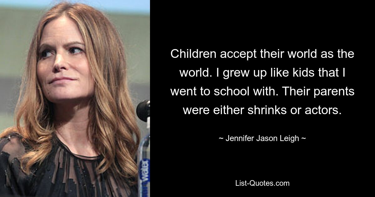 Children accept their world as the world. I grew up like kids that I went to school with. Their parents were either shrinks or actors. — © Jennifer Jason Leigh