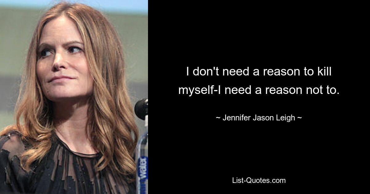 I don't need a reason to kill myself-I need a reason not to. — © Jennifer Jason Leigh