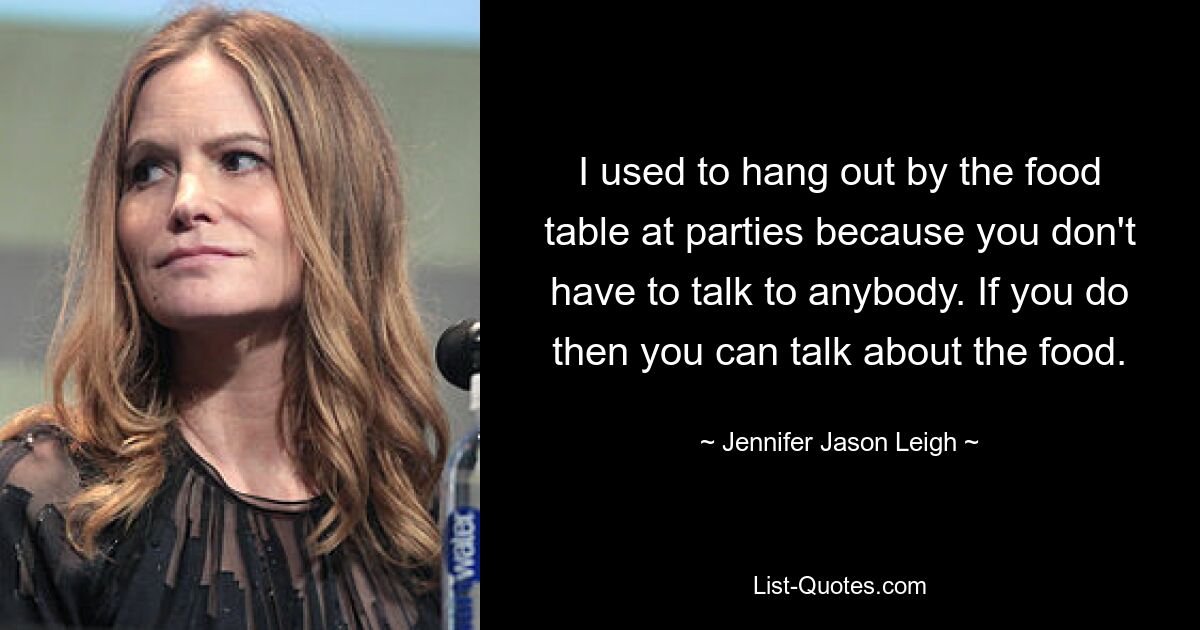 I used to hang out by the food table at parties because you don't have to talk to anybody. If you do then you can talk about the food. — © Jennifer Jason Leigh