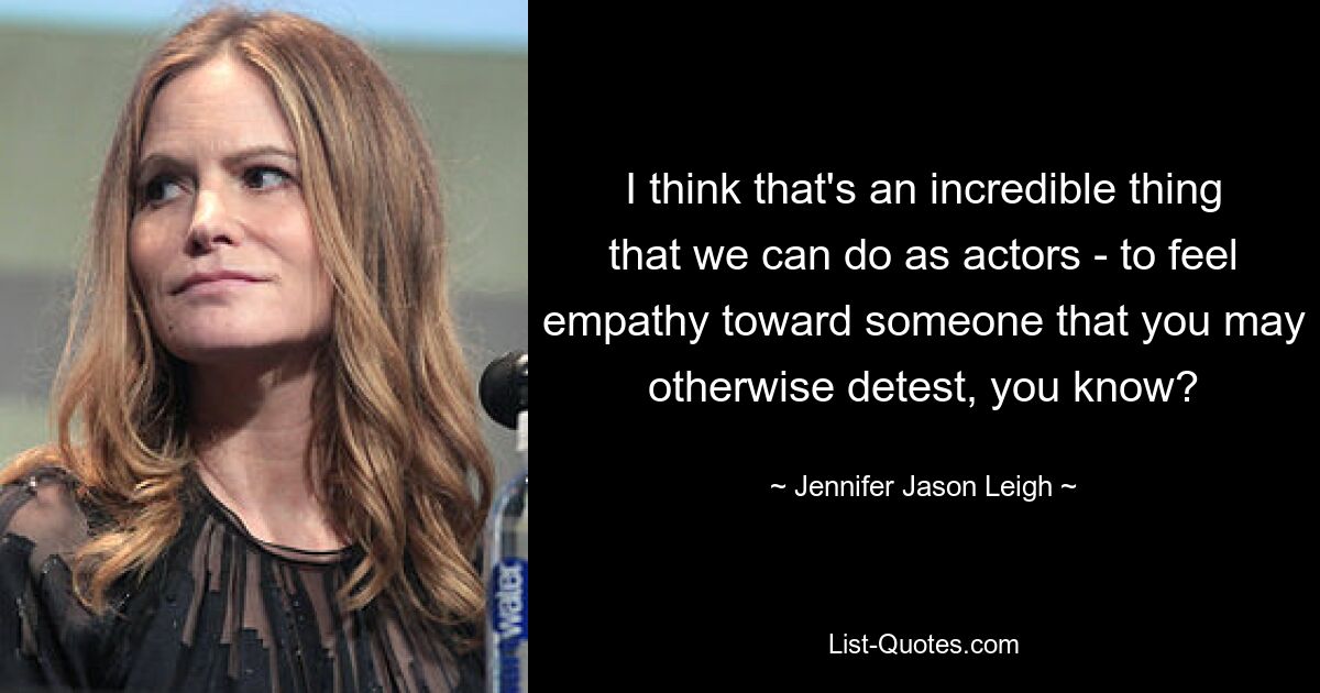 I think that's an incredible thing that we can do as actors - to feel empathy toward someone that you may otherwise detest, you know? — © Jennifer Jason Leigh