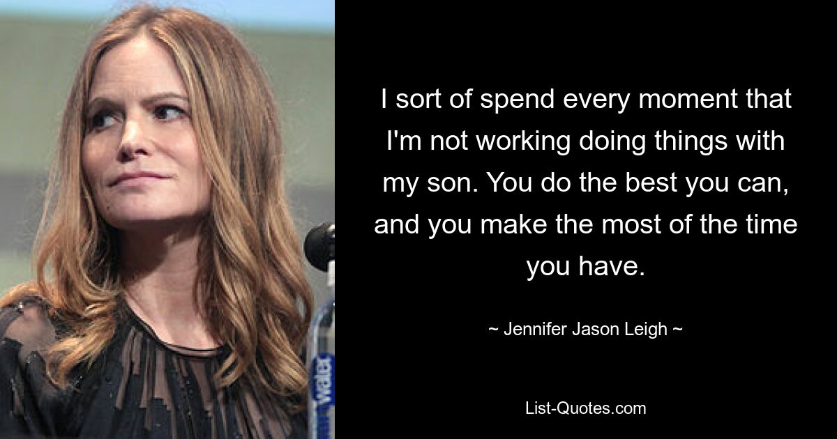 I sort of spend every moment that I'm not working doing things with my son. You do the best you can, and you make the most of the time you have. — © Jennifer Jason Leigh