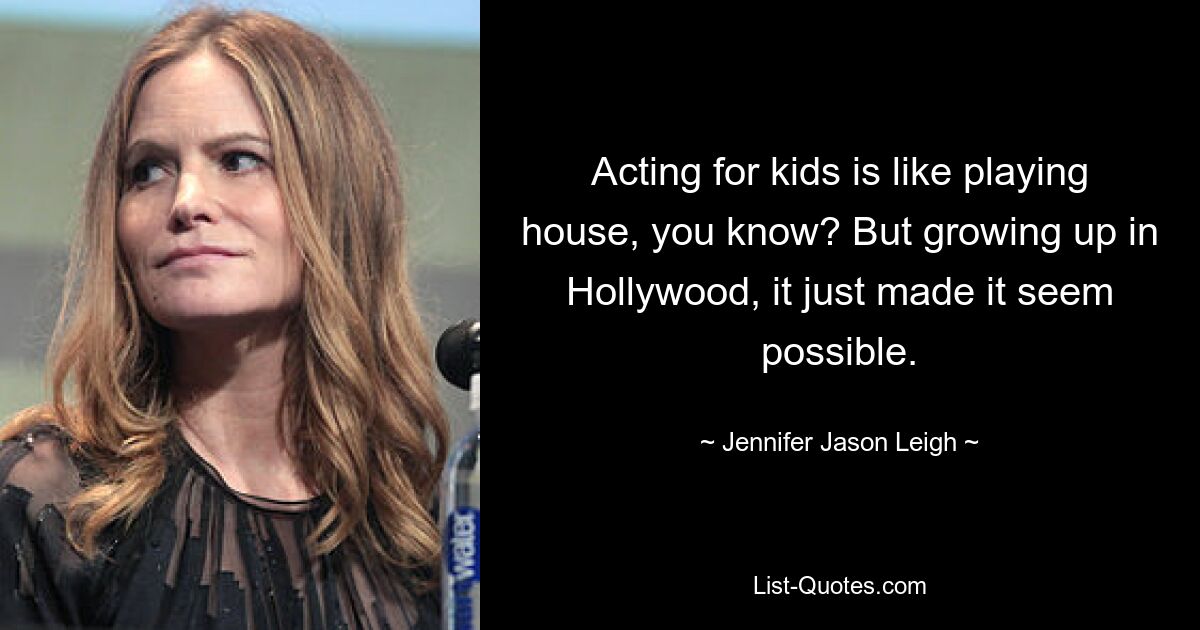 Acting for kids is like playing house, you know? But growing up in Hollywood, it just made it seem possible. — © Jennifer Jason Leigh