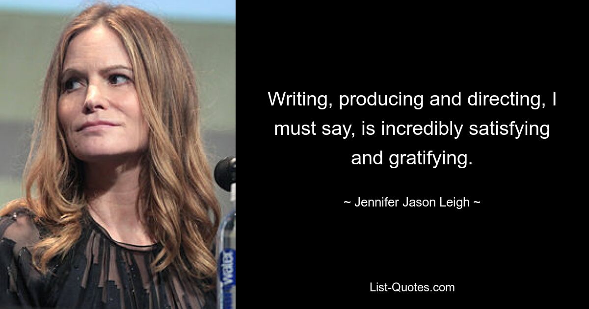 Writing, producing and directing, I must say, is incredibly satisfying and gratifying. — © Jennifer Jason Leigh