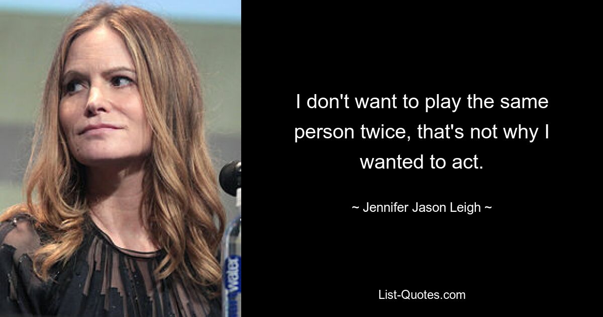 I don't want to play the same person twice, that's not why I wanted to act. — © Jennifer Jason Leigh