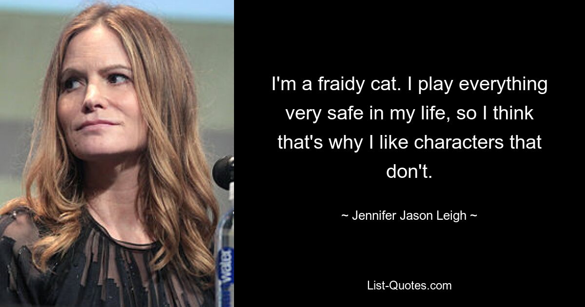 I'm a fraidy cat. I play everything very safe in my life, so I think that's why I like characters that don't. — © Jennifer Jason Leigh