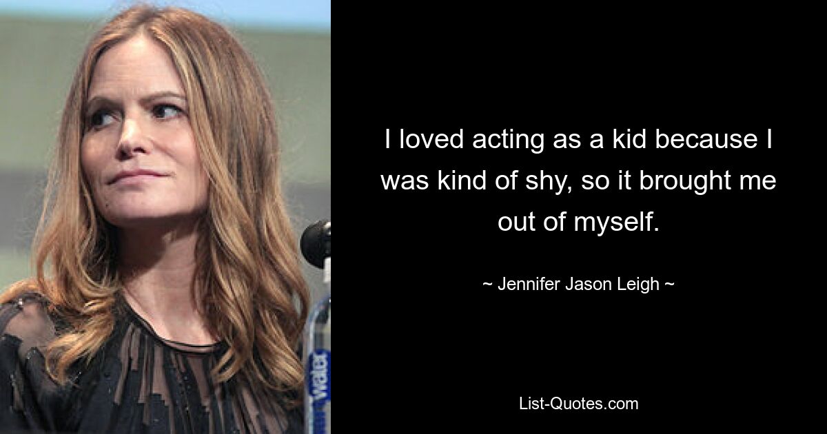 I loved acting as a kid because I was kind of shy, so it brought me out of myself. — © Jennifer Jason Leigh