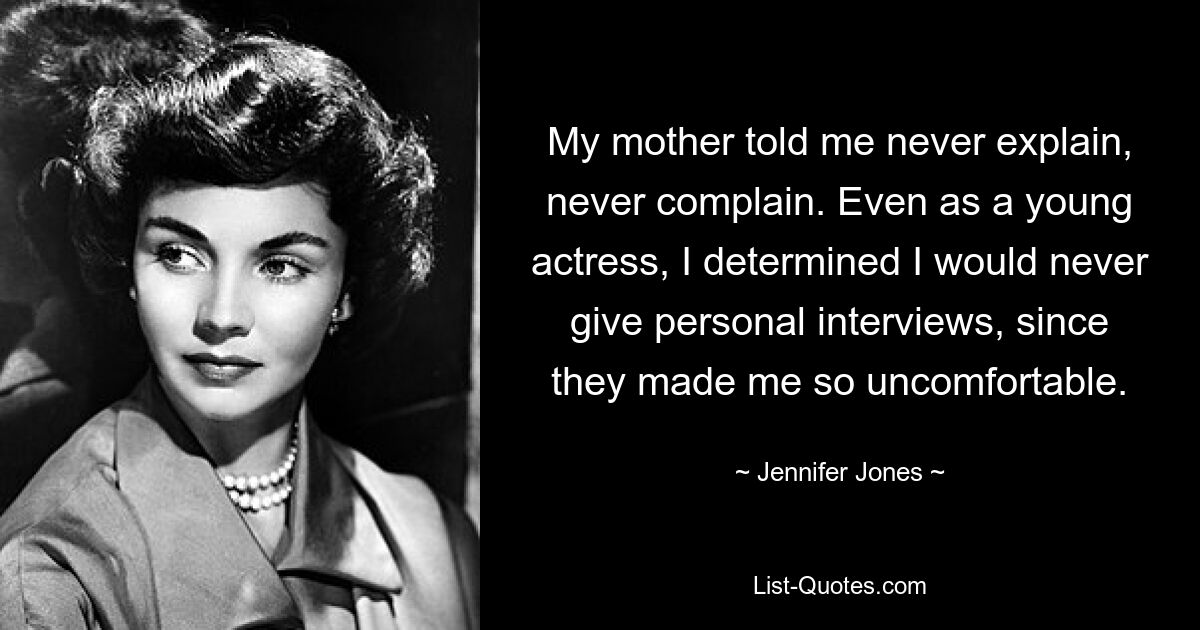 My mother told me never explain, never complain. Even as a young actress, I determined I would never give personal interviews, since they made me so uncomfortable. — © Jennifer Jones