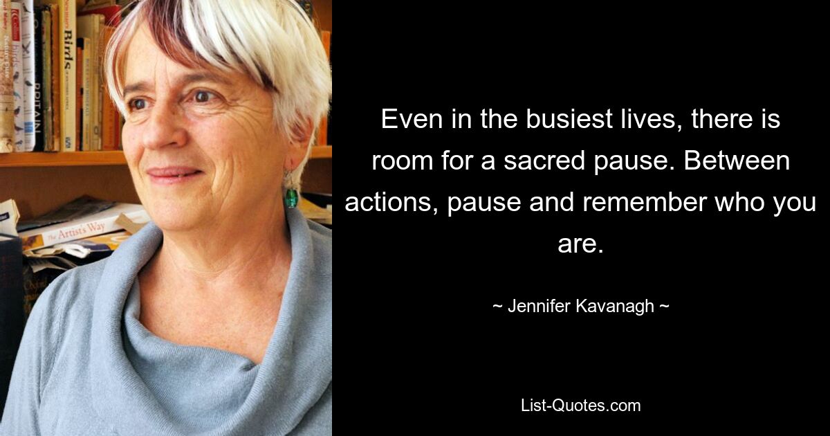 Even in the busiest lives, there is room for a sacred pause. Between actions, pause and remember who you are. — © Jennifer Kavanagh