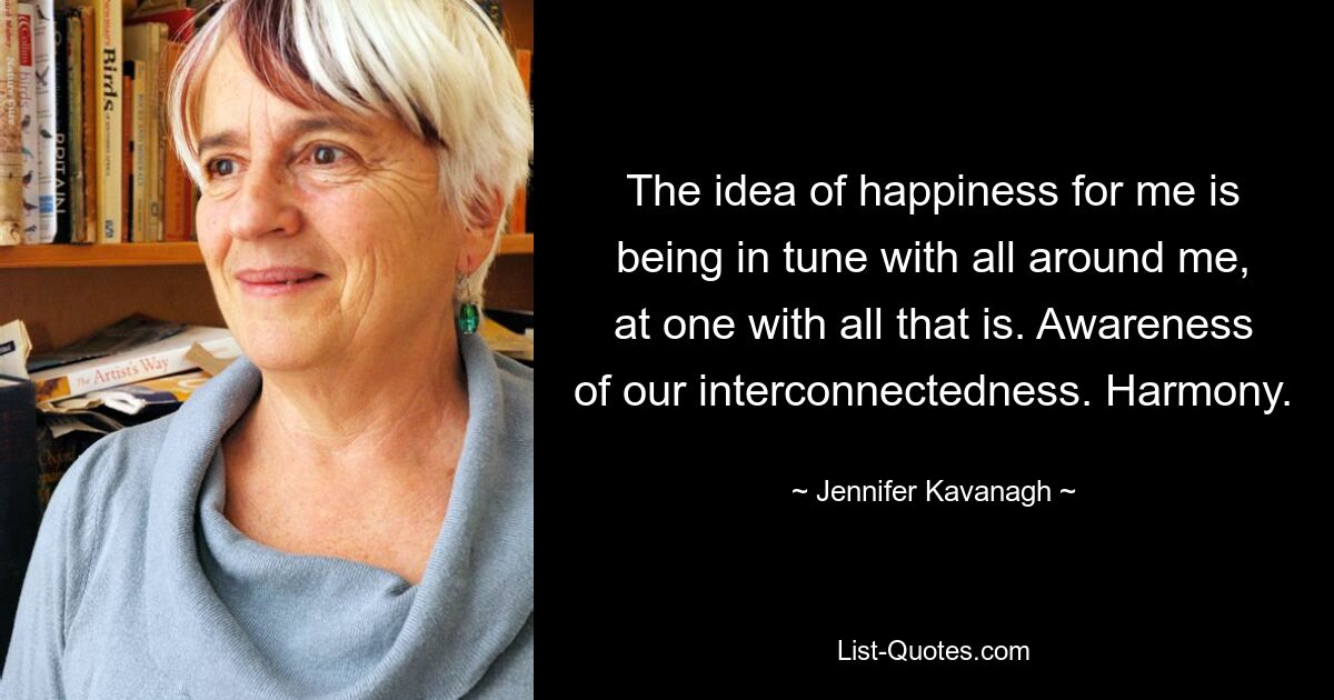 The idea of happiness for me is being in tune with all around me, at one with all that is. Awareness of our interconnectedness. Harmony. — © Jennifer Kavanagh